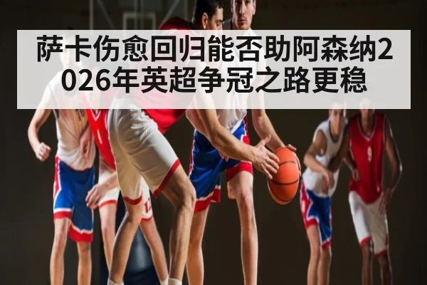 萨卡伤愈回归能否助阿森纳2026年英超争冠之路更稳